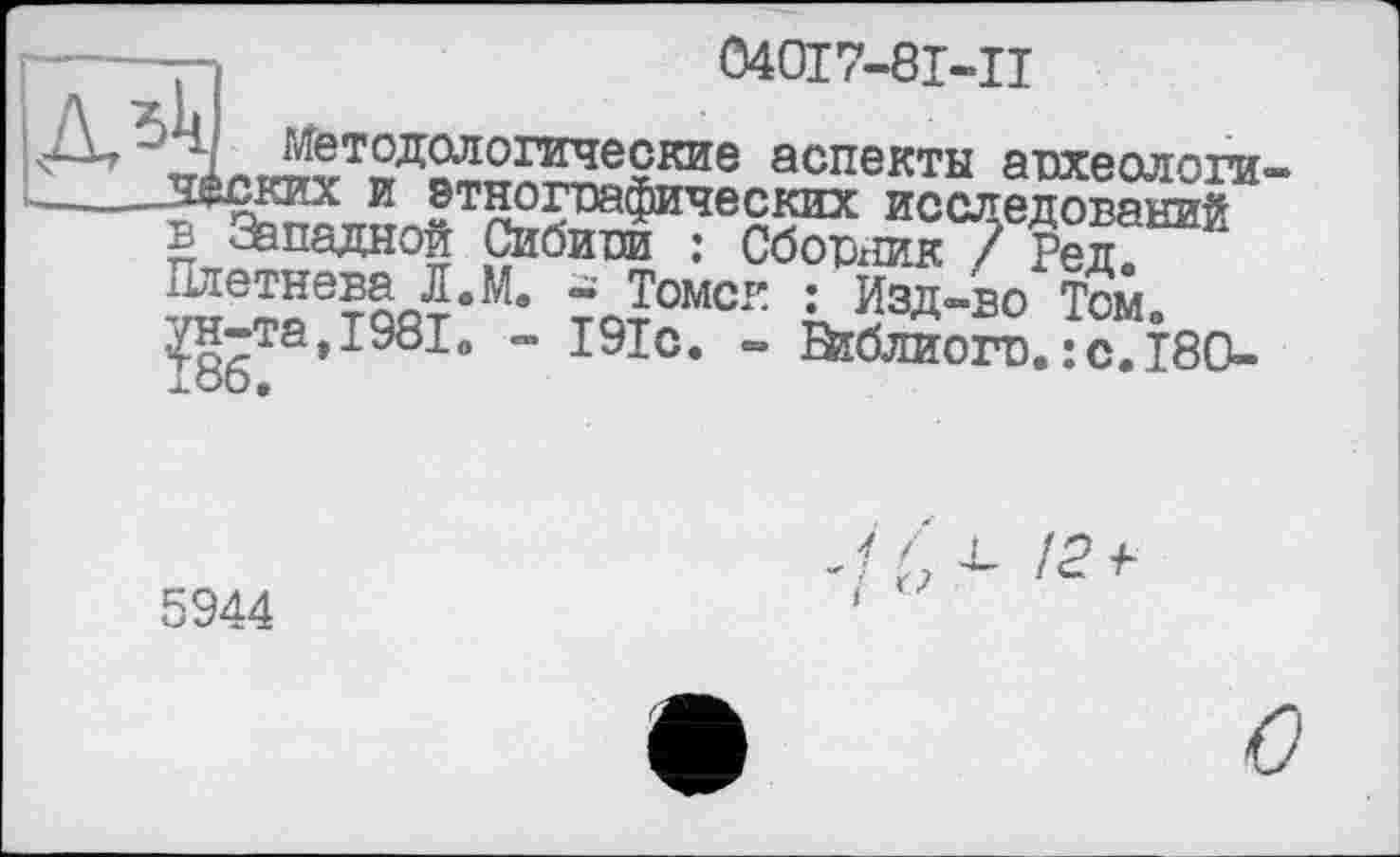 ﻿040І7-8І-Ц
! аспекты археологи
А А
Методологические _ —-Моких и этнографических исслемваний в Западной Сибири : Сборхшк 7 Реп Плетнева Л.М. - Томск : Изд-во Том» ун-та,I9810 - 191с. - Втблиогс.: с.ISO-
5944